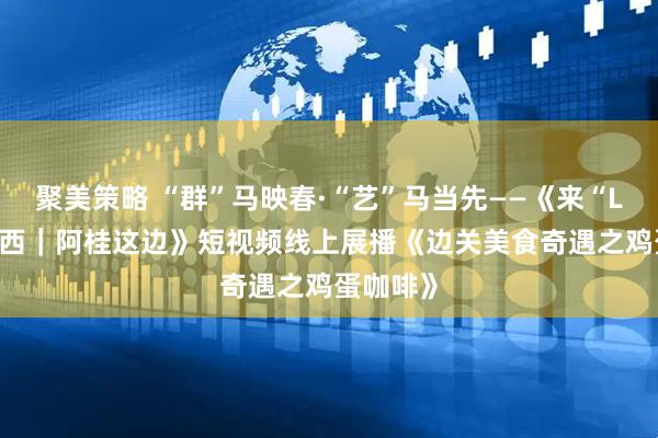 聚美策略 “群”马映春·“艺”马当先——《来“LIKE”广西｜阿桂这边》短视频线上展播《边关美食奇遇之鸡蛋咖啡》