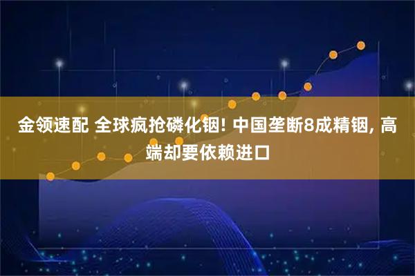 金领速配 全球疯抢磷化铟! 中国垄断8成精铟, 高端却要依赖进口