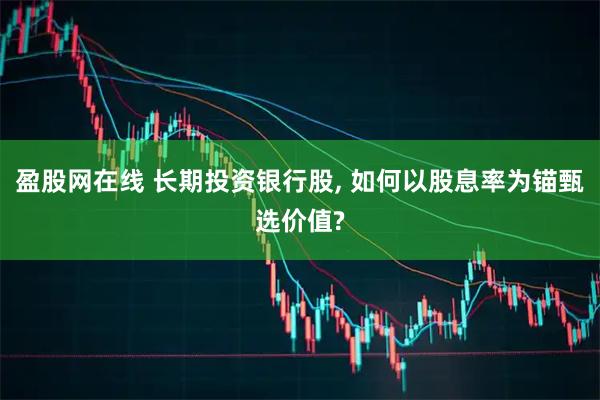盈股网在线 长期投资银行股, 如何以股息率为锚甄选价值?