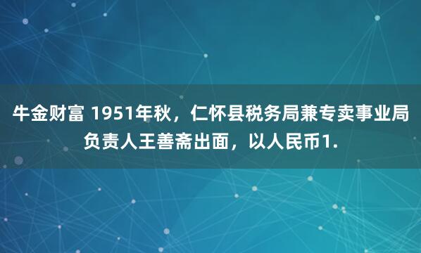 牛金财富 1951年秋，仁怀县税务局兼专卖事业局负责人王善斋出面，以人民币1.