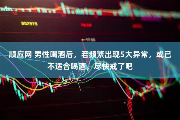 顺应网 男性喝酒后，若频繁出现5大异常，或已不适合喝酒，尽快戒了吧
