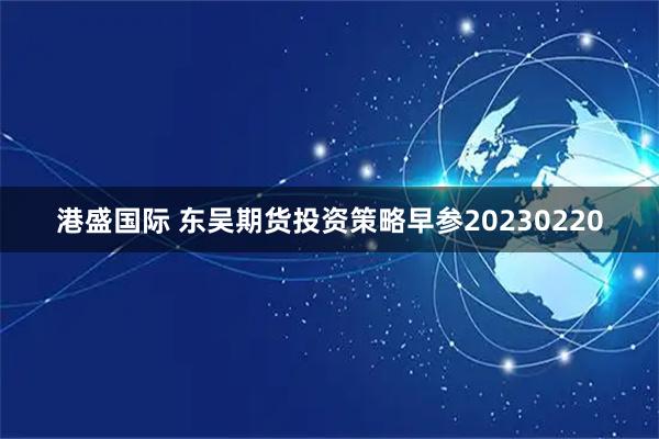 港盛国际 东吴期货投资策略早参20230220