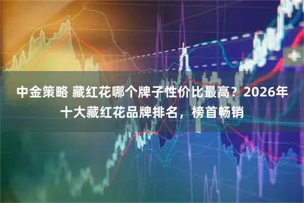 中金策略 藏红花哪个牌子性价比最高？2026年十大藏红花品牌排名，榜首畅销