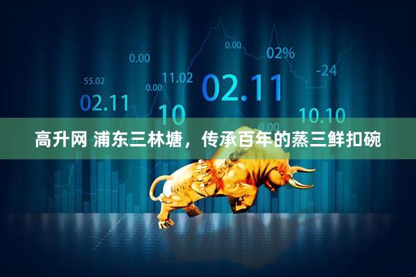 高升网 浦东三林塘，传承百年的蒸三鲜扣碗