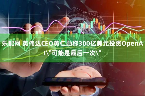 乐配网 英伟达CEO黄仁勋称300亿美元投资OpenAI＂可能是最后一次＂
