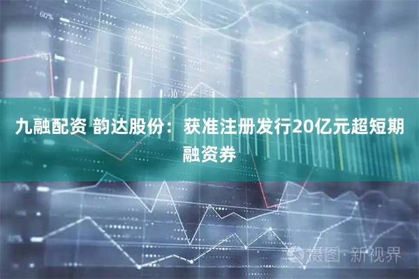 九融配资 韵达股份：获准注册发行20亿元超短期融资券