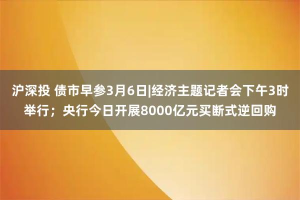 沪深投 债市早参3月6日|经济主题记者会下午3时举行；央行今日开展8000亿元买断式逆回购