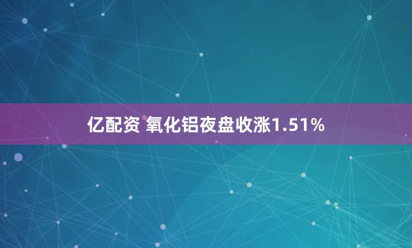 亿配资 氧化铝夜盘收涨1.51%