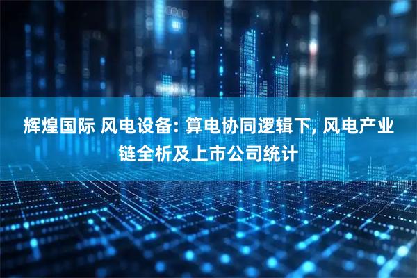 辉煌国际 风电设备: 算电协同逻辑下, 风电产业链全析及上市公司统计
