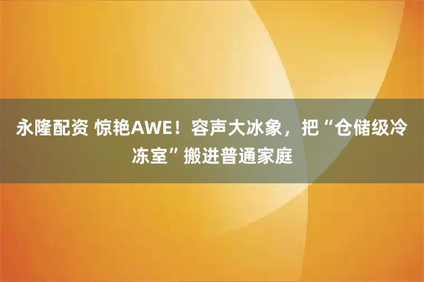 永隆配资 惊艳AWE！容声大冰象，把“仓储级冷冻室”搬进普通家庭