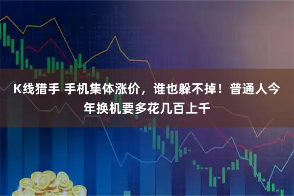 K线猎手 手机集体涨价，谁也躲不掉！普通人今年换机要多花几百上千
