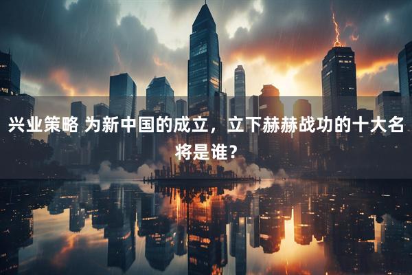 兴业策略 为新中国的成立，立下赫赫战功的十大名将是谁？