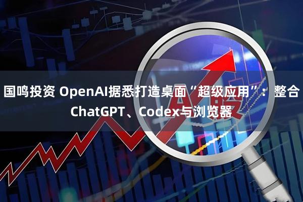 国鸣投资 OpenAI据悉打造桌面“超级应用”：整合ChatGPT、Codex与浏览器