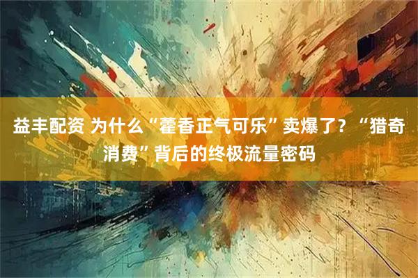 益丰配资 为什么“藿香正气可乐”卖爆了？“猎奇消费”背后的终极流量密码