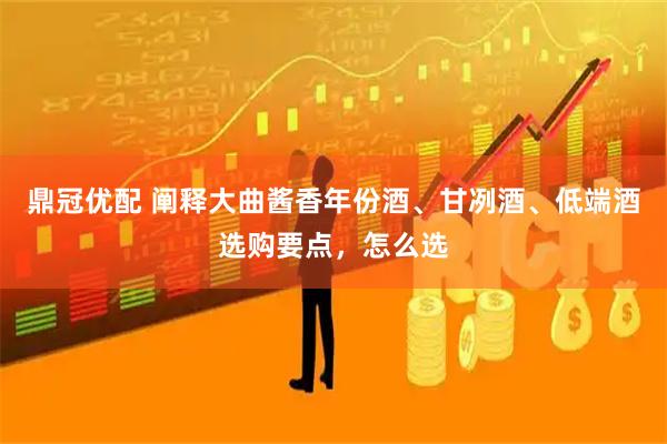 鼎冠优配 阐释大曲酱香年份酒、甘冽酒、低端酒选购要点，怎么选