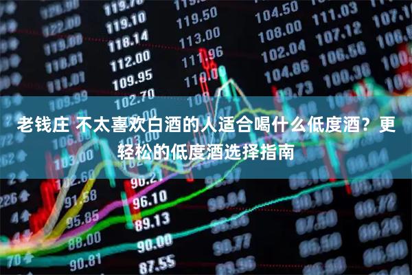 老钱庄 不太喜欢白酒的人适合喝什么低度酒？更轻松的低度酒选择指南
