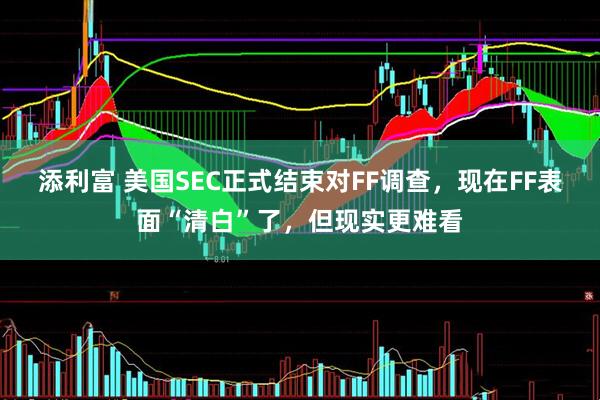 添利富 美国SEC正式结束对FF调查，现在FF表面“清白”了，但现实更难看