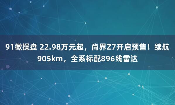 91微操盘 22.98万元起，尚界Z7开启预售！续航905km，全系标配896线雷达