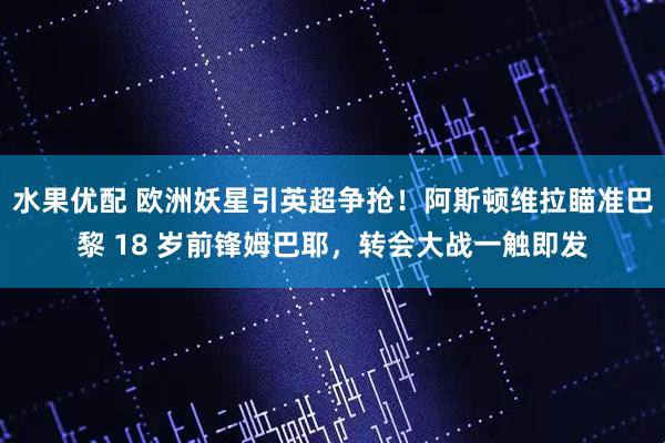 水果优配 欧洲妖星引英超争抢！阿斯顿维拉瞄准巴黎 18 岁前锋姆巴耶，转会大战一触即发