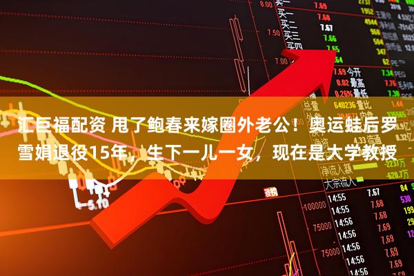 汇巨福配资 甩了鲍春来嫁圈外老公！奥运蛙后罗雪娟退役15年，生下一儿一女，现在是大学教授