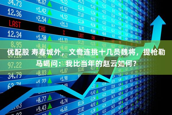 优配股 寿春城外，文鸯连挑十几员魏将，提枪勒马喝问：我比当年的赵云如何？