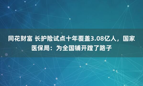 同花财富 长护险试点十年覆盖3.08亿人，国家医保局：为全国铺开蹚了路子