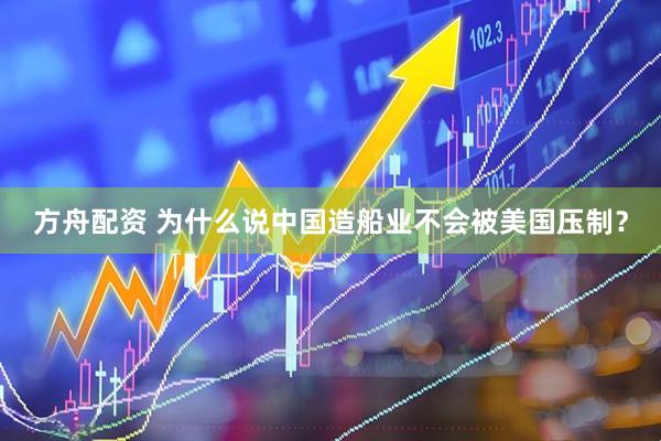 方舟配资 为什么说中国造船业不会被美国压制？