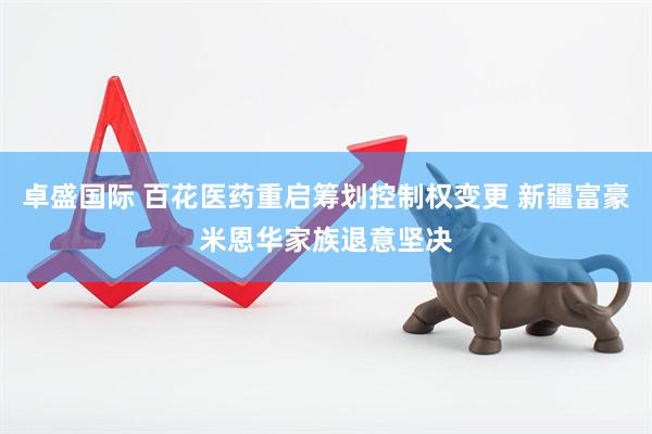 卓盛国际 百花医药重启筹划控制权变更 新疆富豪米恩华家族退意坚决
