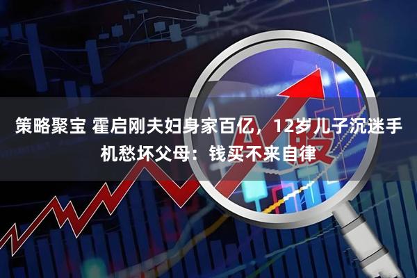 策略聚宝 霍启刚夫妇身家百亿，12岁儿子沉迷手机愁坏父母：钱买不来自律