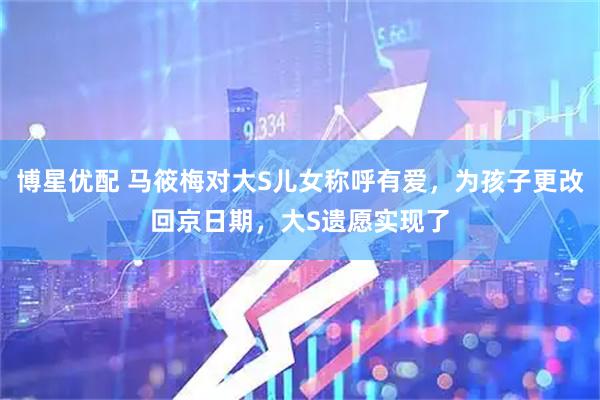 博星优配 马筱梅对大S儿女称呼有爱，为孩子更改回京日期，大S遗愿实现了
