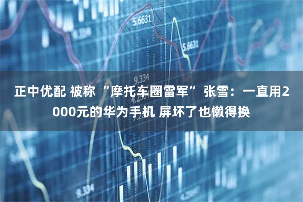 正中优配 被称 “摩托车圈雷军” 张雪：一直用2000元的华为手机 屏坏了也懒得换
