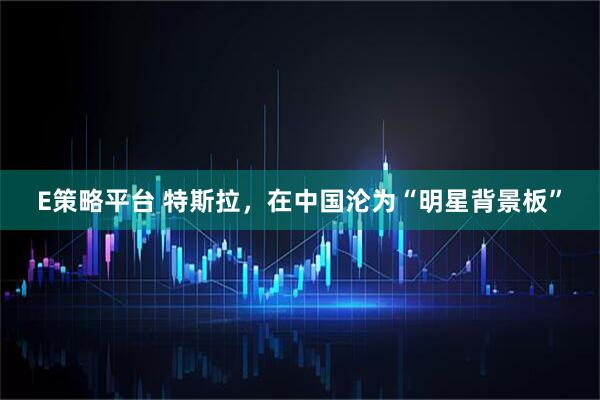 E策略平台 特斯拉，在中国沦为“明星背景板”