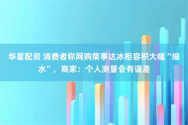 华星配资 消费者称网购荣事达冰柜容积大幅“缩水”，商家：个人测量会有误差