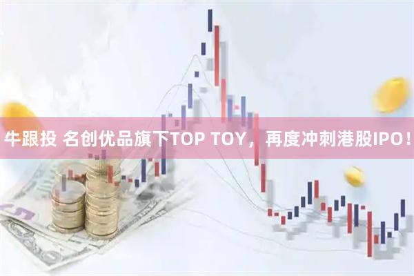 牛跟投 名创优品旗下TOP TOY，再度冲刺港股IPO！