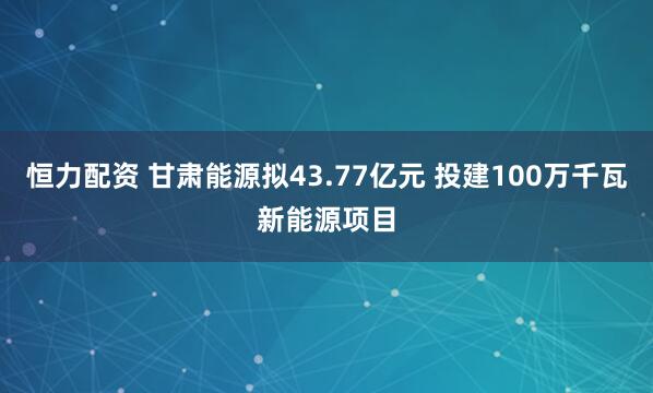 恒力配资 甘肃能源拟43.77亿元 投建100万千瓦新能源项目