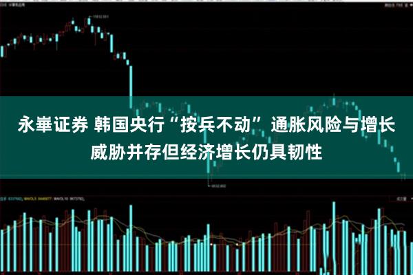 永崋证券 韩国央行“按兵不动” 通胀风险与增长威胁并存但经济增长仍具韧性