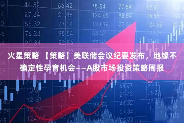 火星策略 【策略】美联储会议纪要发布，地缘不确定性孕育机会——A股市场投资策略周报