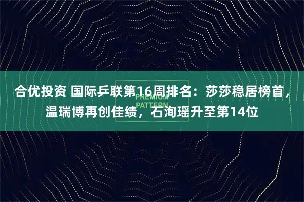 合优投资 国际乒联第16周排名：莎莎稳居榜首，温瑞博再创佳绩，石洵瑶升至第14位