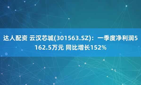 达人配资 云汉芯城(301563.SZ)：一季度净利润5162.5万元 同比增长152%