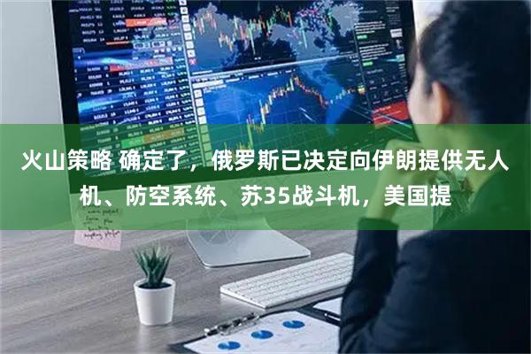 火山策略 确定了，俄罗斯已决定向伊朗提供无人机、防空系统、苏35战斗机，美国提
