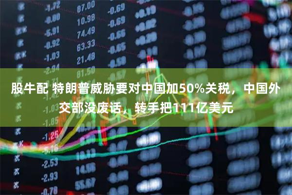 股牛配 特朗普威胁要对中国加50%关税，中国外交部没废话，转手把111亿美元
