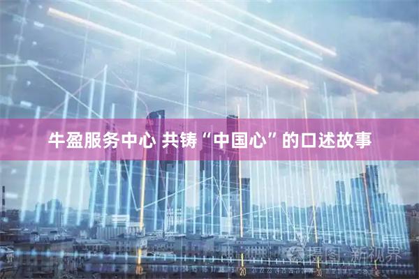 牛盈服务中心 共铸“中国心”的口述故事