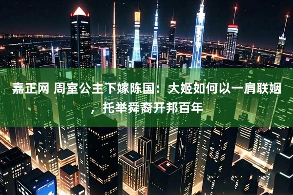 嘉正网 周室公主下嫁陈国：大姬如何以一肩联姻，托举舜裔开邦百年