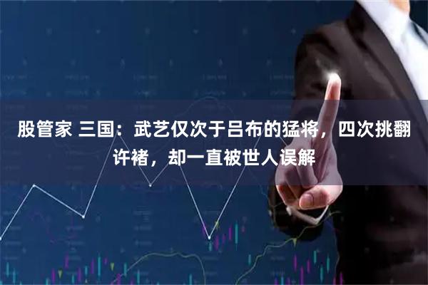 股管家 三国：武艺仅次于吕布的猛将，四次挑翻许褚，却一直被世人误解