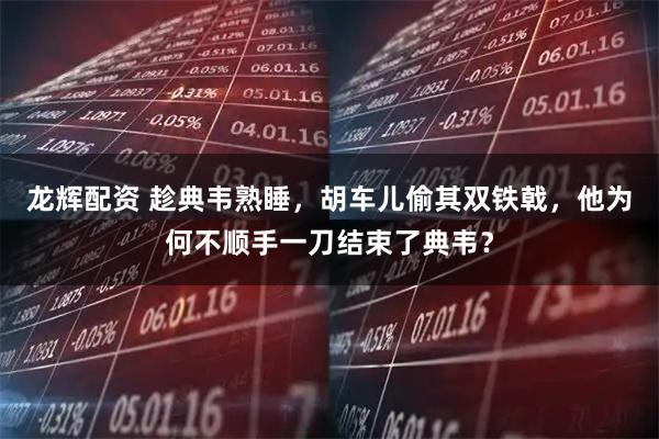 龙辉配资 趁典韦熟睡，胡车儿偷其双铁戟，他为何不顺手一刀结束了典韦？