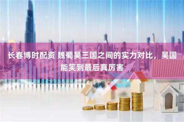 长春博时配资 魏蜀吴三国之间的实力对比，吴国能笑到最后真厉害