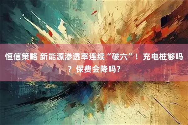 恒信策略 新能源渗透率连续“破六”！充电桩够吗？保费会降吗？