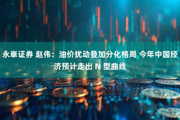 永崋证券 赵伟:油价扰动叠加分化格局 今年中国经济预计走出 N 型曲线