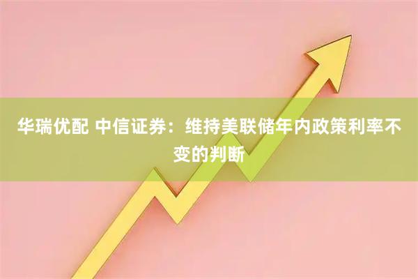 华瑞优配 中信证券：维持美联储年内政策利率不变的判断