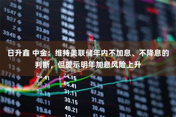 日升鑫 中金：维持美联储年内不加息、不降息的判断，但提示明年加息风险上升